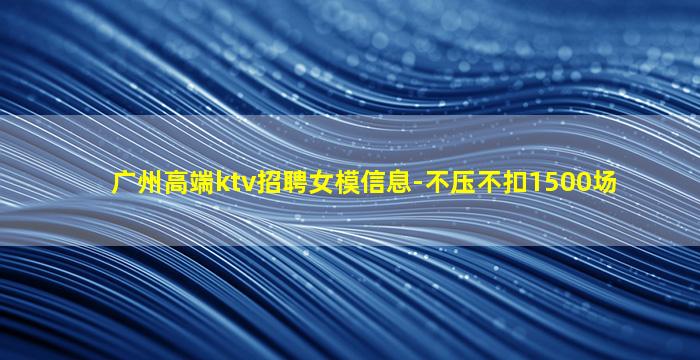 广州高端ktv招聘女模信息-不压不扣1500场